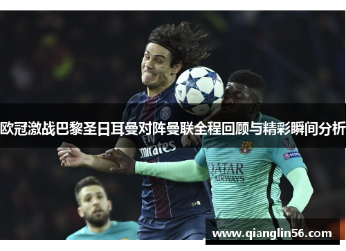 欧冠激战巴黎圣日耳曼对阵曼联全程回顾与精彩瞬间分析