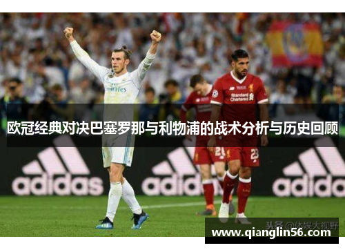 欧冠经典对决巴塞罗那与利物浦的战术分析与历史回顾