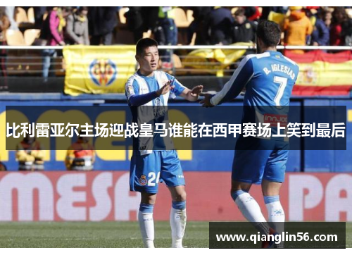 比利雷亚尔主场迎战皇马谁能在西甲赛场上笑到最后